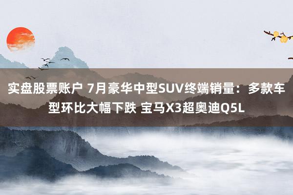 实盘股票账户 7月豪华中型SUV终端销量：多款车型环比大幅下跌 宝马X3超奥迪Q5L