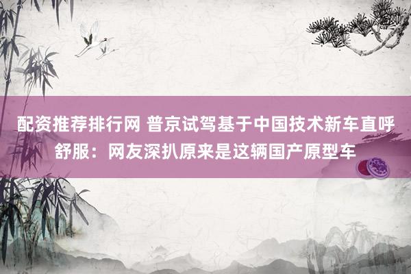 配资推荐排行网 普京试驾基于中国技术新车直呼舒服：网友深扒原来是这辆国产原型车