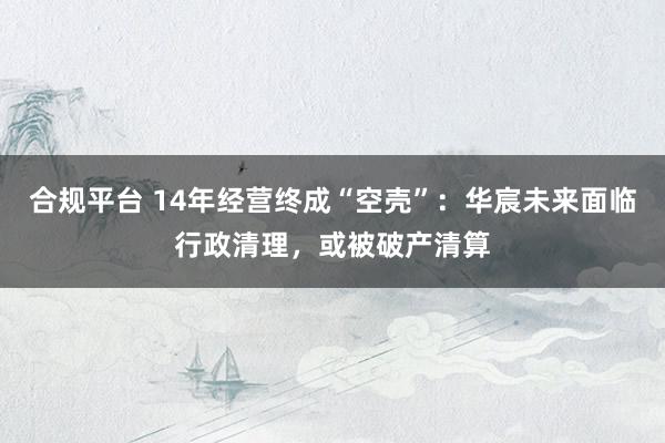 合规平台 14年经营终成“空壳”：华宸未来面临行政清理，或被破产清算