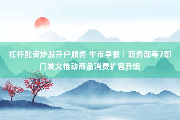 杠杆配资炒股开户服务 牛市早报｜商务部等7部门发文推动商品消费扩容升级