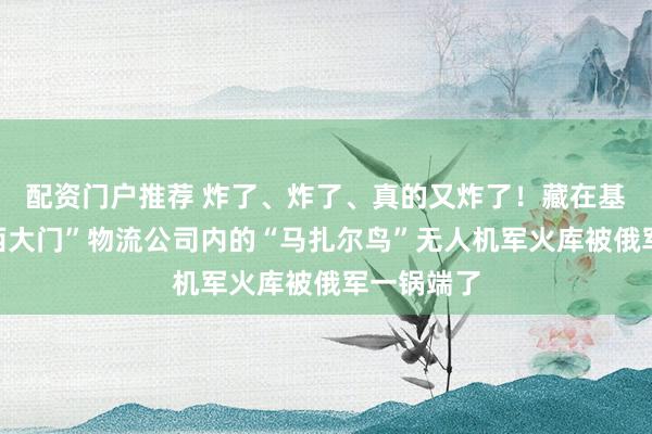 配资门户推荐 炸了、炸了、真的又炸了！藏在基辅近郊“西大门”物流公司内的“马扎尔鸟”无人机军火库被俄军一锅端了