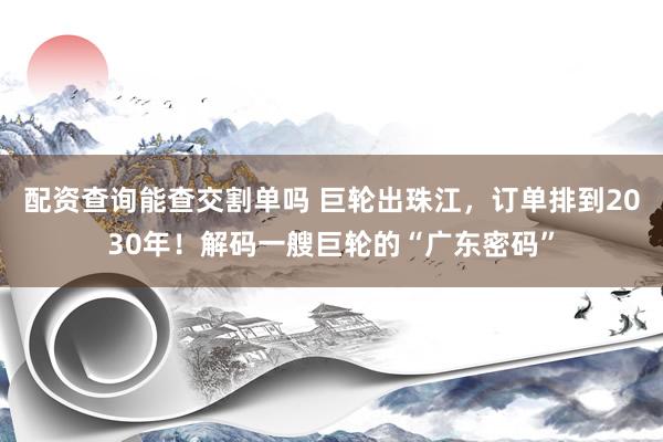 配资查询能查交割单吗 巨轮出珠江，订单排到2030年！解码一艘巨轮的“广东密码”