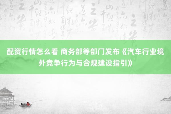 配资行情怎么看 商务部等部门发布《汽车行业境外竞争行为与合规建设指引》