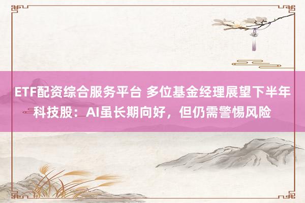 ETF配资综合服务平台 多位基金经理展望下半年科技股：AI虽长期向好，但仍需警惕风险