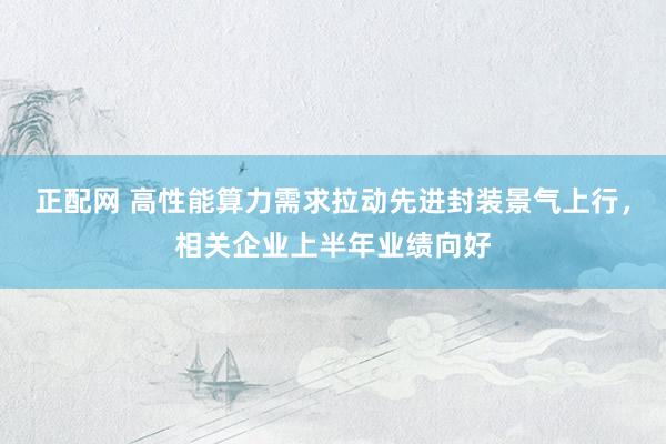 正配网 高性能算力需求拉动先进封装景气上行，相关企业上半年业绩向好