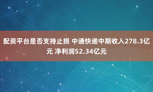 配资平台是否支持止损 中通快递中期收入278.3亿元 净利润52.34亿元