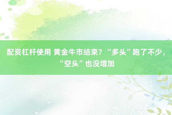 配资杠杆使用 黄金牛市结束？“多头”跑了不少，“空头”也没增加