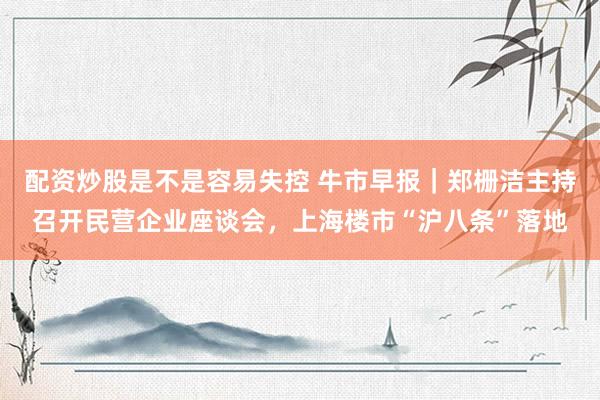 配资炒股是不是容易失控 牛市早报｜郑栅洁主持召开民营企业座谈会，上海楼市“沪八条”落地