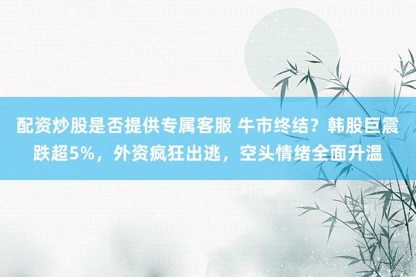 配资炒股是否提供专属客服 牛市终结?韩股巨震跌超5%,外资疯狂出逃,空头情绪全面升温