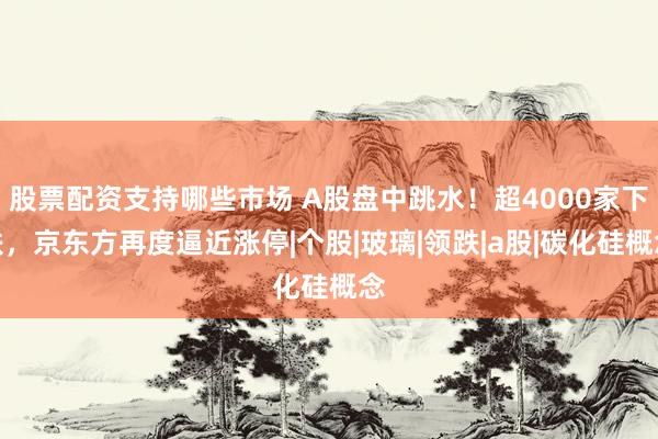 股票配资支持哪些市场 A股盘中跳水！超4000家下跌，京东方再度逼近涨停|个股|玻璃|领跌|a股|碳化硅概念