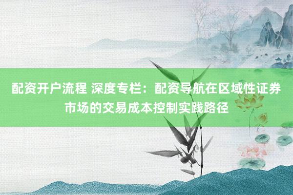 配资开户流程 深度专栏：配资导航在区域性证券市场的交易成本控制实践路径
