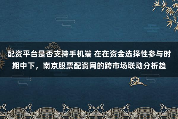 配资平台是否支持手机端 在在资金选择性参与时期中下，南京股票配资网的跨市场联动分析趋