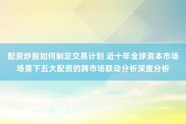 配资炒股如何制定交易计划 近十年全球资本市场场景下五大配资的跨市场联动分析深度分析