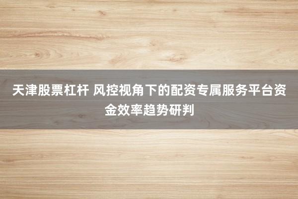 天津股票杠杆 风控视角下的配资专属服务平台资金效率趋势研判