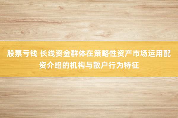 股票亏钱 长线资金群体在策略性资产市场运用配资介绍的机构与散户行为特征