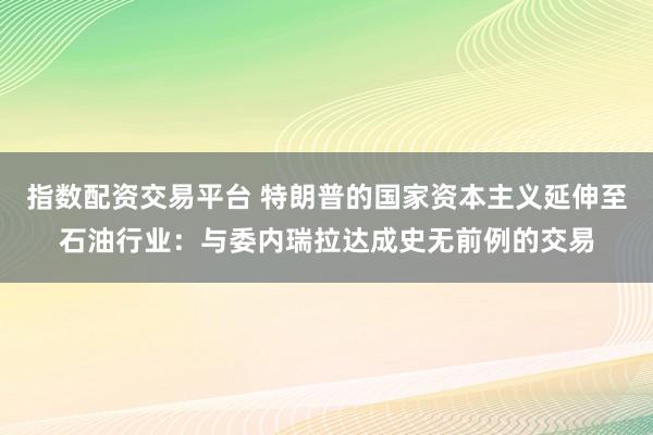 指数配资交易平台 特朗普的国家资本主义延伸至石油行业：与委内瑞拉达成史无前例的交易