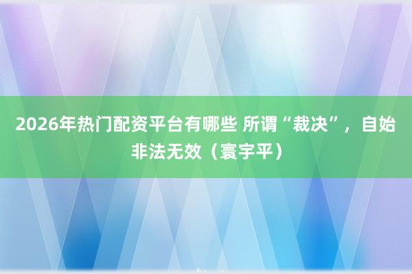 2026年热门配资平台有哪些 所谓“裁决”，自始非法无效（寰宇平）