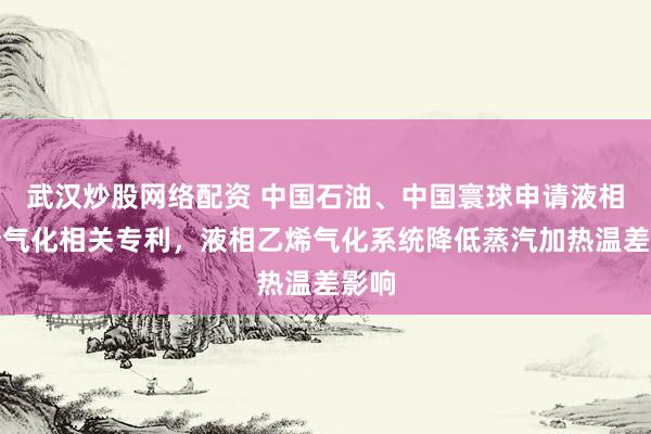武汉炒股网络配资 中国石油、中国寰球申请液相乙烯气化相关专利，液相乙烯气化系统降低蒸汽加热温差影响
