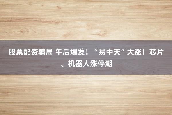 股票配资骗局 午后爆发！“易中天”大涨！芯片、机器人涨停潮