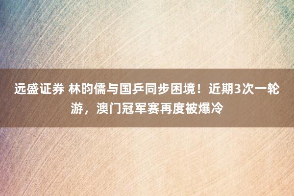 远盛证券 林昀儒与国乒同步困境！近期3次一轮游，澳门冠军赛再度被爆冷
