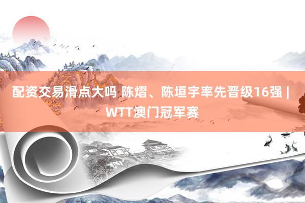 配资交易滑点大吗 陈熠、陈垣宇率先晋级16强 | WTT澳门冠军赛