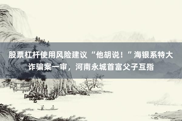 股票杠杆使用风险建议 “他胡说！”海银系特大诈骗案一审，河南永城首富父子互指