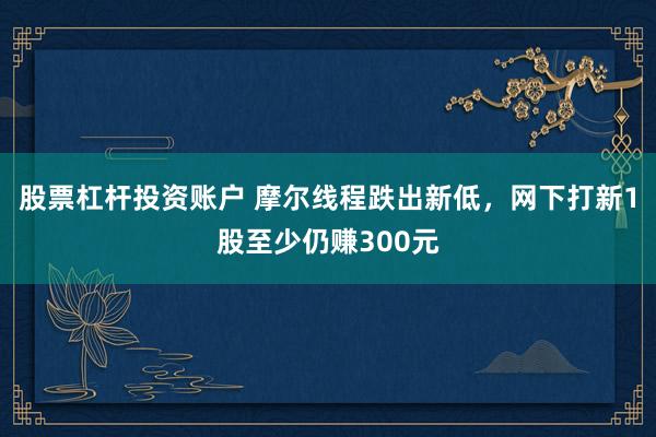 股票杠杆投资账户 摩尔线程跌出新低，网下打新1股至少仍赚300元