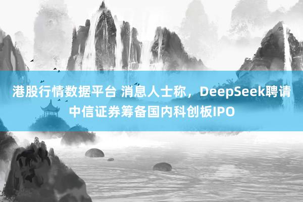 港股行情数据平台 消息人士称，DeepSeek聘请中信证券筹备国内科创板IPO
