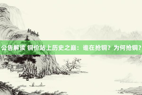 公告解读 铜价站上历史之巅：谁在抢铜？为何抢铜？