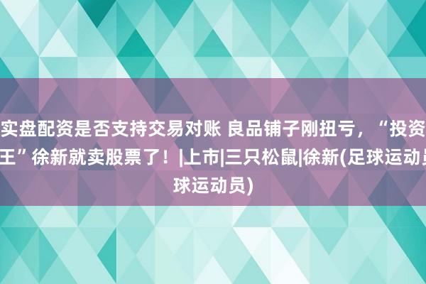 实盘配资是否支持交易对账 良品铺子刚扭亏，“投资女王”徐新就卖股票了！|上市|三只松鼠|徐新(足球运动员)