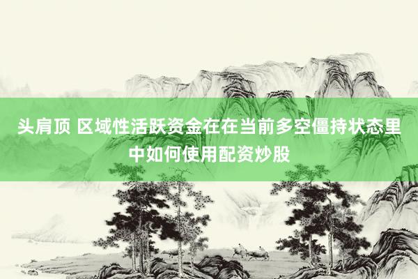 头肩顶 区域性活跃资金在在当前多空僵持状态里中如何使用配资炒股