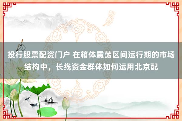 投行股票配资门户 在箱体震荡区间运行期的市场结构中，长线资金群体如何运用北京配