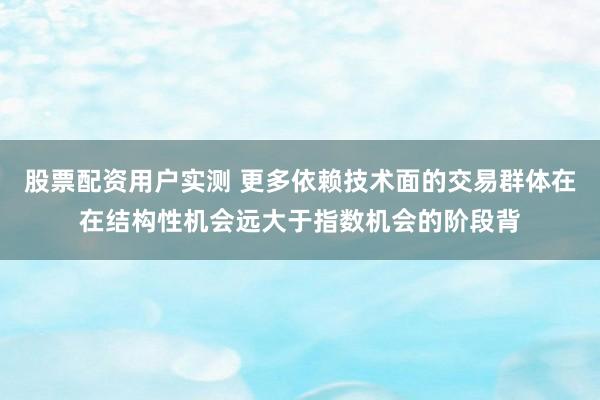 股票配资用户实测 更多依赖技术面的交易群体在在结构性机会远大于指数机会的阶段背
