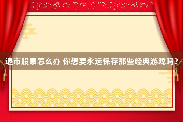 退市股票怎么办 你想要永远保存那些经典游戏吗？