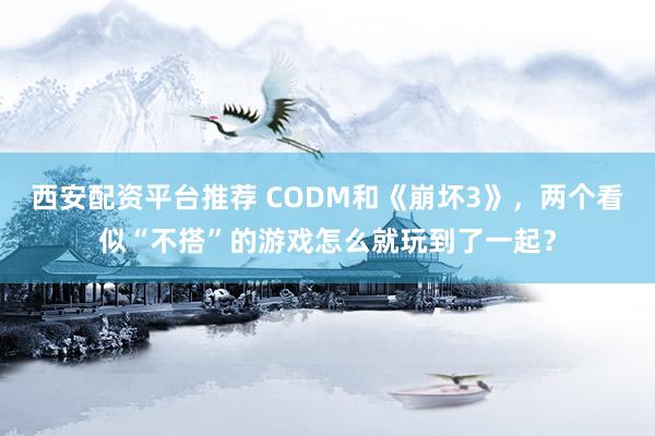 西安配资平台推荐 CODM和《崩坏3》，两个看似“不搭”的游戏怎么就玩到了一起？
