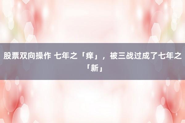 股票双向操作 七年之「痒」，被三战过成了七年之「新」