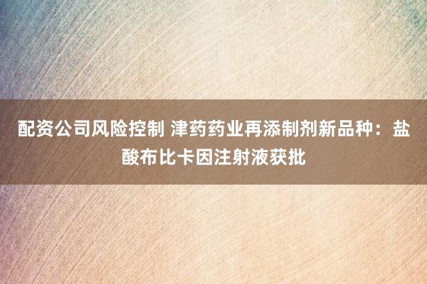 配资公司风险控制 津药药业再添制剂新品种：盐酸布比卡因注射液获批