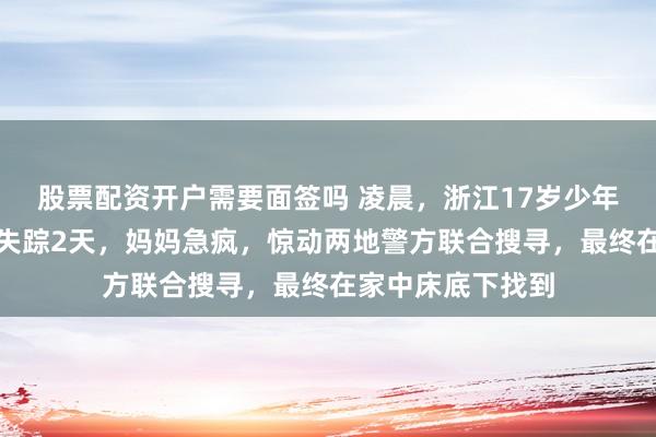 股票配资开户需要面签吗 凌晨，浙江17岁少年从学校翻墙而出失踪2天，妈妈急疯，惊动两地警方联合搜寻，最终在家中床底下找到