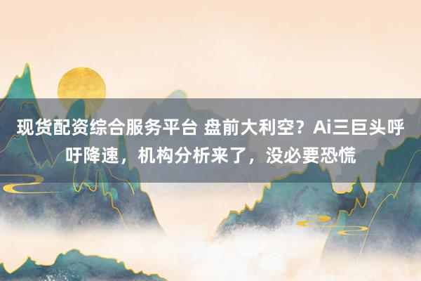 现货配资综合服务平台 盘前大利空？Ai三巨头呼吁降速，机构分析来了，没必要恐慌