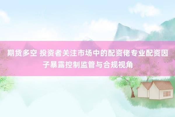 期货多空 投资者关注市场中的配资佬专业配资因子暴露控制监管与合规视角