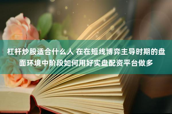 杠杆炒股适合什么人 在在短线博弈主导时期的盘面环境中阶段如何用好实盘配资平台做多