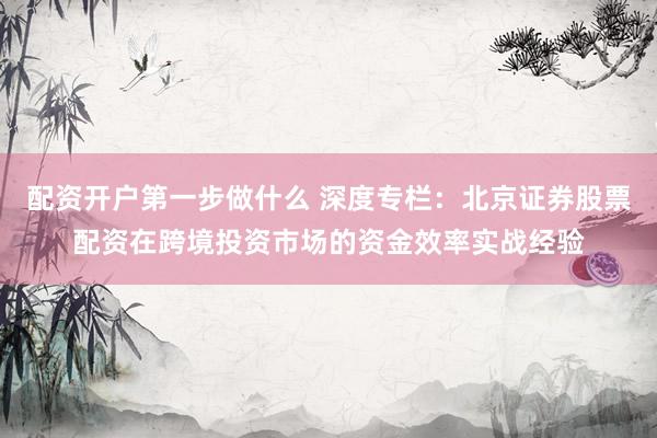 配资开户第一步做什么 深度专栏：北京证券股票配资在跨境投资市场的资金效率实战经验