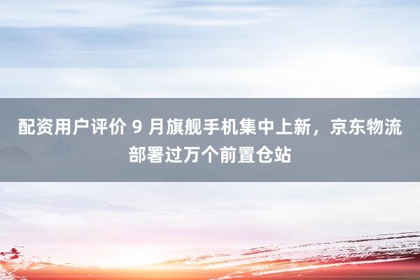 配资用户评价 9 月旗舰手机集中上新，京东物流部署过万个前置仓站