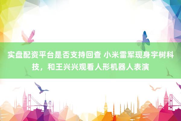 实盘配资平台是否支持回查 小米雷军现身宇树科技，和王兴兴观看人形机器人表演