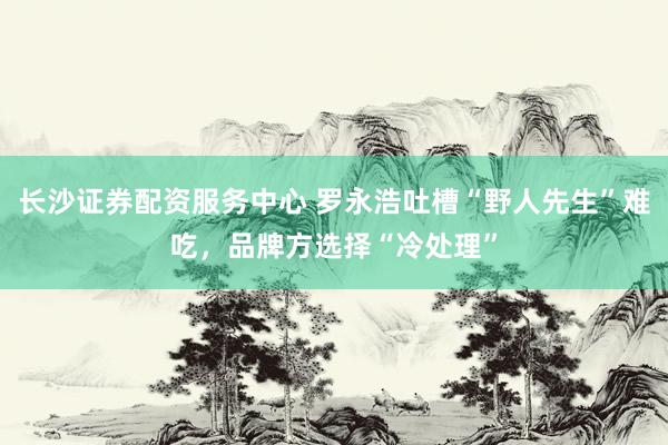长沙证券配资服务中心 罗永浩吐槽“野人先生”难吃，品牌方选择“冷处理”