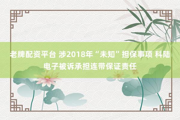 老牌配资平台 涉2018年“未知”担保事项 科陆电子被诉承担连带保证责任