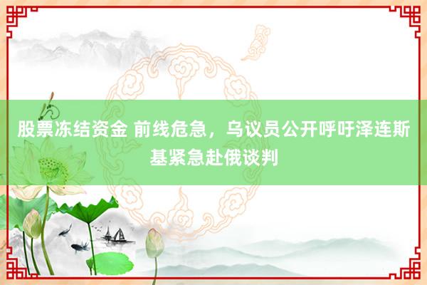 股票冻结资金 前线危急，乌议员公开呼吁泽连斯基紧急赴俄谈判