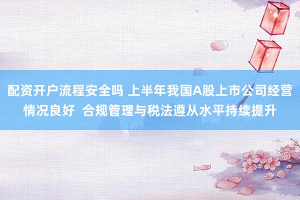 配资开户流程安全吗 上半年我国A股上市公司经营情况良好 合规管理与税法遵从水平持续提升