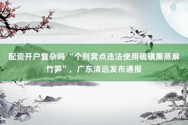 配资开户复杂吗 “个别窝点违法使用硫磺熏蒸麻竹笋”,广东清远发布通报