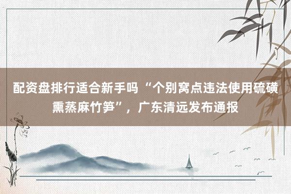 配资盘排行适合新手吗 “个别窝点违法使用硫磺熏蒸麻竹笋”,广东清远发布通报